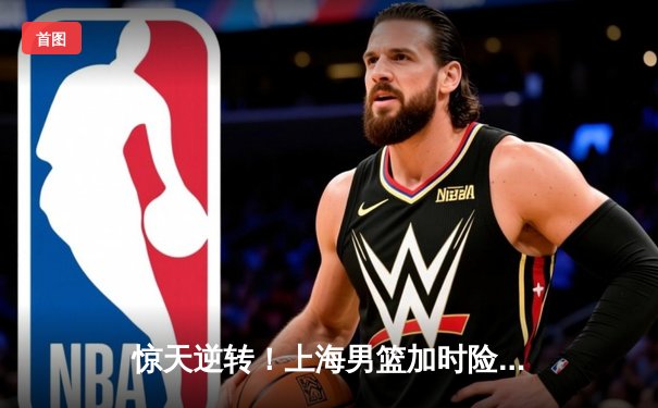 惊天逆转！上海男篮加时险胜广东，王哲林狂砍36分创赛季新高