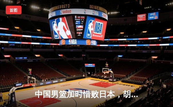 中国男篮加时惜败日本，胡金秋空砍23+13难阻亚洲杯预选赛首败