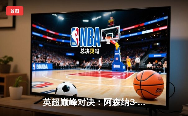 英超巅峰对决：阿森纳3-2险胜曼城，萨卡绝杀引爆酋长球场